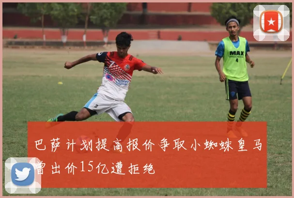 巴萨计划提高报价争取小蜘蛛皇马曾出价15亿遭拒绝