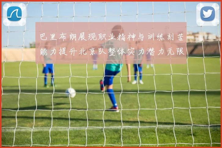 巴里布朗展现职业精神与训练刻苦能力提升北京队整体实力潜力无限