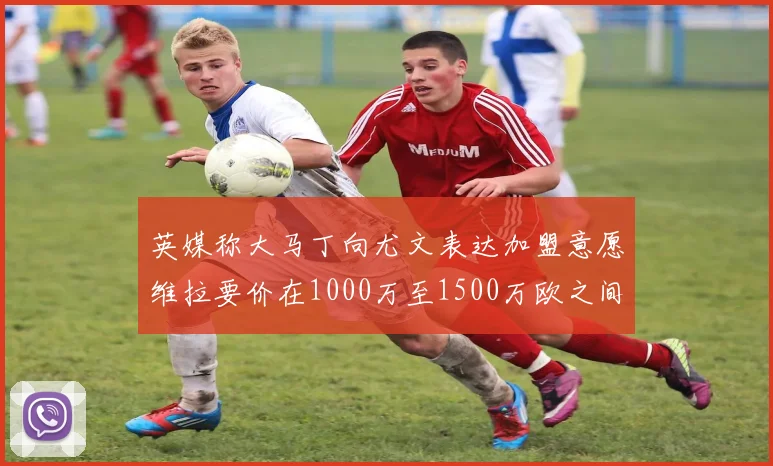 英媒称大马丁向尤文表达加盟意愿维拉要价在1000万至1500万欧之间
