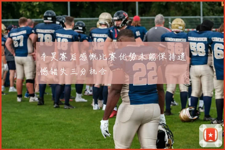 李昊赛后感慨比赛优势未能保持遗憾错失三分机会