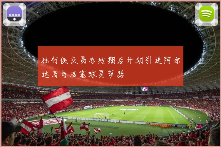 独行侠交易冻结期后计划引进阿尔达马与活塞球员萨瑟