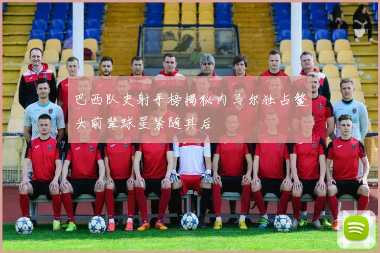 巴西队史射手榜揭秘内马尔独占鳌头前辈球星紧随其后