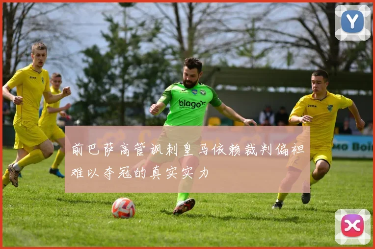 前巴萨高管讽刺皇马依赖裁判偏袒难以夺冠的真实实力