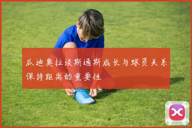瓜迪奥拉谈斯通斯成长与球员关系保持距离的重要性