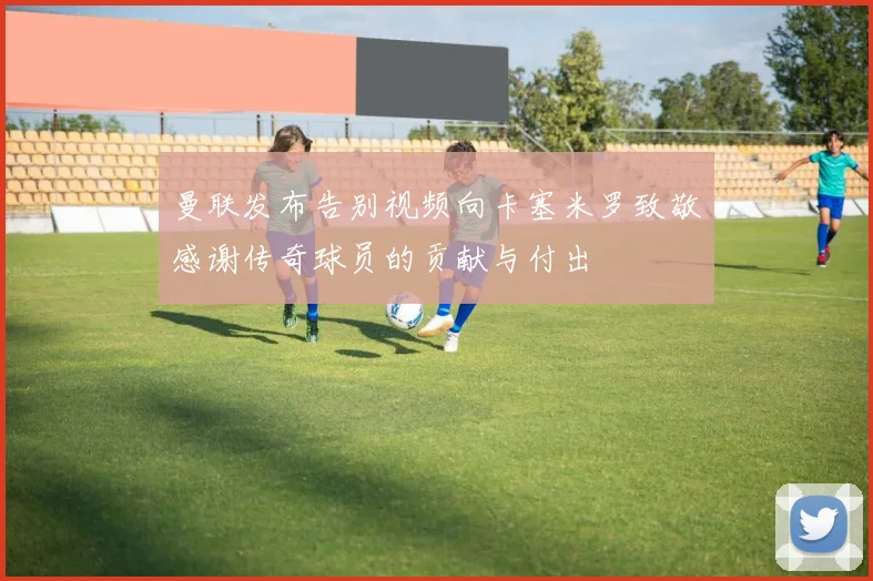 曼联发布告别视频向卡塞米罗致敬感谢传奇球员的贡献与付出