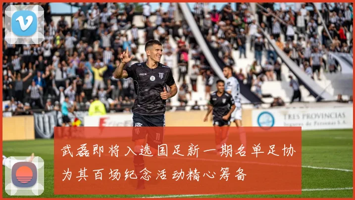 武磊即将入选国足新一期名单足协为其百场纪念活动精心筹备