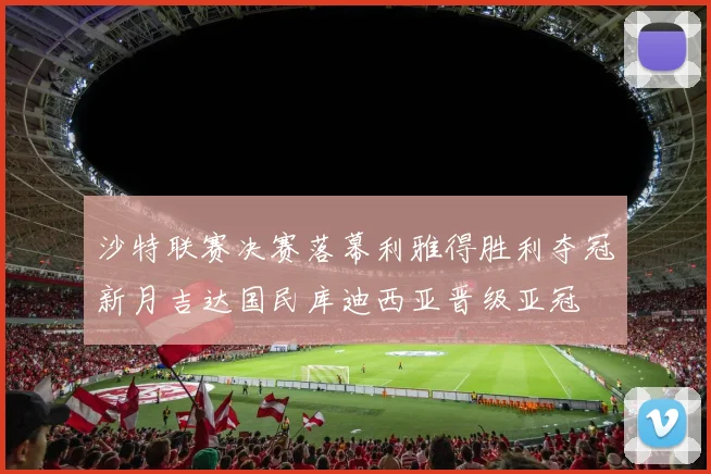 沙特联赛决赛落幕利雅得胜利夺冠新月吉达国民库迪西亚晋级亚冠