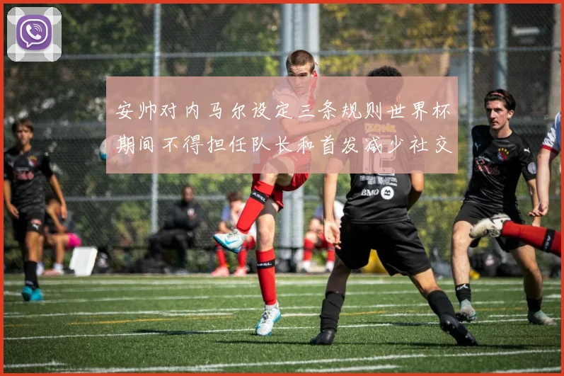 安帅对内马尔设定三条规则世界杯期间不得担任队长和首发减少社交媒体使用