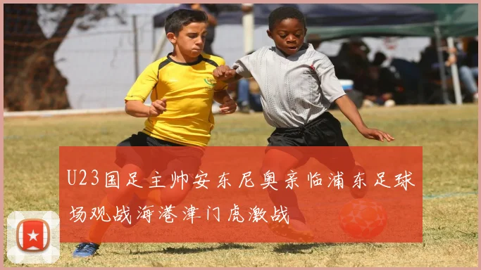 U23国足主帅安东尼奥亲临浦东足球场观战海港津门虎激战