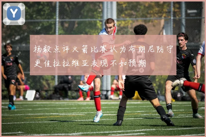 杨毅点评火箭比赛认为布朗尼防守更佳拉拉维亚表现不如预期
