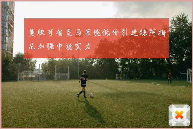 曼联可借皇马困境低价引进琼阿梅尼加强中场实力