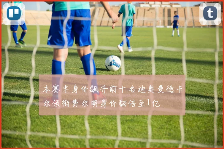 本赛季身价飙升前十名迪奥曼德卡尔领衔费尔明身价翻倍至1亿