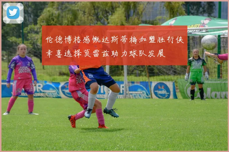 伦德博格感慨达斯蒂梅加盟独行侠幸喜选择莫雷兹助力球队发展