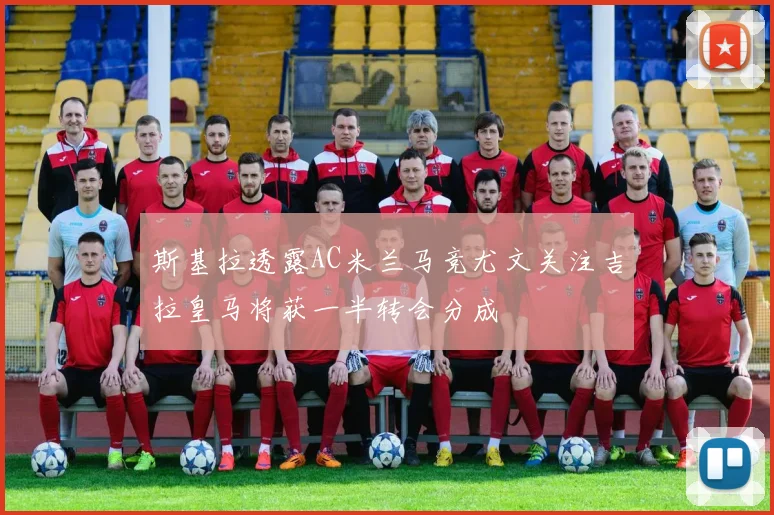 斯基拉透露AC米兰马竞尤文关注吉拉皇马将获一半转会分成