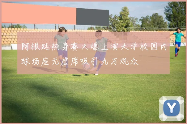 阿根廷热身赛火爆上演大学校园内球场座无虚席吸引九万观众