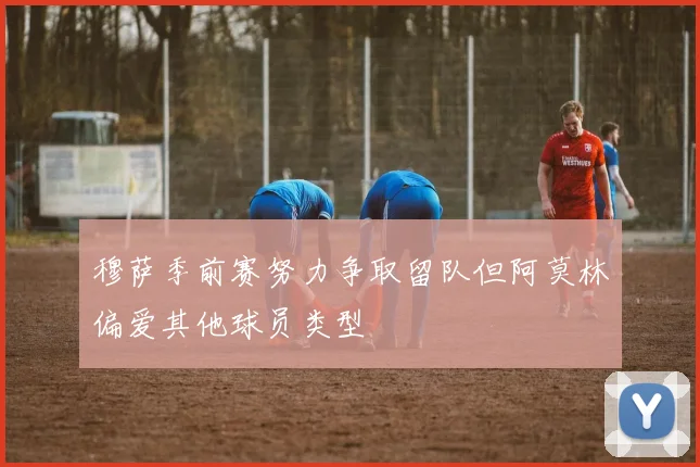穆萨季前赛努力争取留队但阿莫林偏爱其他球员类型